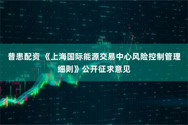 普患配资 《上海国际能源交易中心风险控制管理细则》公开征求意见