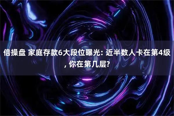 倍操盘 家庭存款6大段位曝光: 近半数人卡在第4级, 你在第几层?
