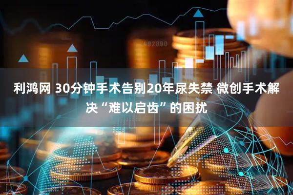 利鸿网 30分钟手术告别20年尿失禁 微创手术解决“难以启齿”的困扰