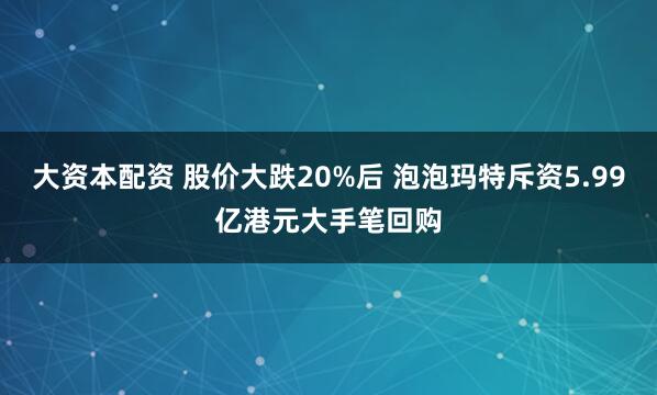 大资本配资 股价大跌20%后 泡泡玛特斥资5.99亿港元大手笔回购