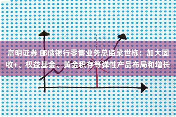 富明证券 邮储银行零售业务总监梁世栋:加大固收+、权益基金、黄金积存等弹性产品布局和增长