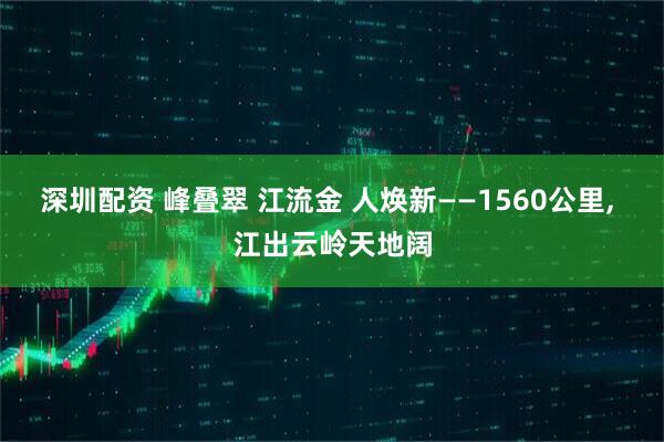 深圳配资 峰叠翠 江流金 人焕新——1560公里, 江出云岭天地阔