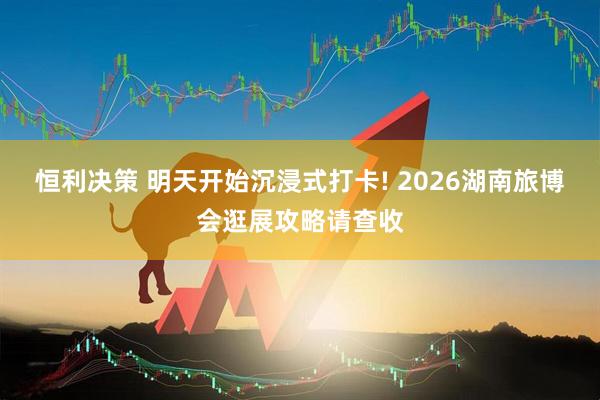 恒利决策 明天开始沉浸式打卡! 2026湖南旅博会逛展攻略请查收
