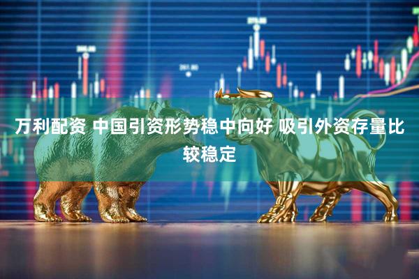 万利配资 中国引资形势稳中向好 吸引外资存量比较稳定